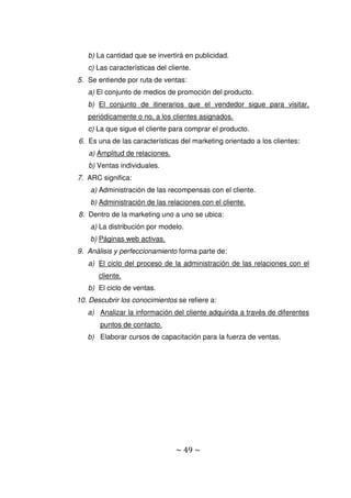 ~ 49 ~
b) La cantidad que se invertirá en publicidad.
c) Las características del cliente.
5. Se entiende por ruta de ventas:
a) El conjunto de medios de promoción del producto.
b) El conjunto de itinerarios que el vendedor sigue para visitar,
periódicamente o no, a los clientes asignados.
c) La que sigue el cliente para comprar el producto.
6. Es una de las características del marketing orientado a los clientes:
a) Amplitud de relaciones.
b) Ventas individuales.
7. ARC significa:
a) Administración de las recompensas con el cliente.
b) Administración de las relaciones con el cliente.
8. Dentro de la marketing uno a uno se ubica:
a) La distribución por modelo.
b) Páginas web activas.
9. Análisis y perfeccionamiento forma parte de:
a) El ciclo del proceso de la administración de las relaciones con el
cliente.
b) El ciclo de ventas.
10. Descubrir los conocimientos se refiere a:
a) Analizar la información del cliente adquirida a través de diferentes
puntos de contacto.
b) Elaborar cursos de capacitación para la fuerza de ventas.
 