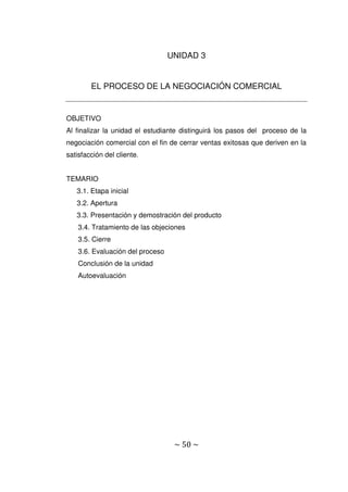 ~ 50 ~
UNIDAD 3
EL PROCESO DE LA NEGOCIACIÓN COMERCIAL
OBJETIVO
Al finalizar la unidad el estudiante distinguirá los pasos del proceso de la
negociación comercial con el fin de cerrar ventas exitosas que deriven en la
satisfacción del cliente.
TEMARIO
3.1. Etapa inicial
3.2. Apertura
3.3. Presentación y demostración del producto
3.4. Tratamiento de las objeciones
3.5. Cierre
3.6. Evaluación del proceso
Conclusión de la unidad
Autoevaluación
 