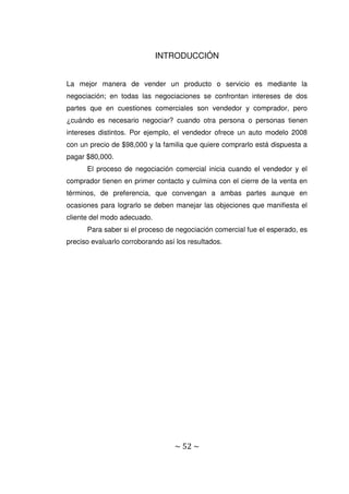 ~ 52 ~
INTRODUCCIÓN
La mejor manera de vender un producto o servicio es mediante la
negociación; en todas las negociaciones se confrontan intereses de dos
partes que en cuestiones comerciales son vendedor y comprador, pero
¿cuándo es necesario negociar? cuando otra persona o personas tienen
intereses distintos. Por ejemplo, el vendedor ofrece un auto modelo 2008
con un precio de $98,000 y la familia que quiere comprarlo está dispuesta a
pagar $80,000.
El proceso de negociación comercial inicia cuando el vendedor y el
comprador tienen en primer contacto y culmina con el cierre de la venta en
términos, de preferencia, que convengan a ambas partes aunque en
ocasiones para lograrlo se deben manejar las objeciones que manifiesta el
cliente del modo adecuado.
Para saber si el proceso de negociación comercial fue el esperado, es
preciso evaluarlo corroborando así los resultados.
 
