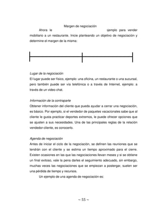 ~ 55 ~
Ahora le corresponde a usted hacer un ejemplo para vender
mobiliario a un restaurante. Inicie planteando un objetivo de negociación y
determine el margen de la misma:
Lugar de la negociación
El lugar puede ser físico, ejemplo: una oficina, un restaurante o una sucursal,
pero también puede ser vía telefónica o a través de Internet, ejemplo: a
través de un video chat.
Información de la contraparte
Obtener información del cliente que pueda ayudar a cerrar una negociación,
es básico. Por ejemplo, si el vendedor de paquetes vacacionales sabe que al
cliente le gusta practicar deportes extremos, le puede ofrecer opciones que
se ajusten a sus necesidades. Una de las principales reglas de la relación
vendedor-cliente, es conocerlo.
Agenda de negociación
Antes de iniciar el ciclo de la negociación, se definen las reuniones que se
tendrán con el cliente y se estima un tiempo aproximado para el cierre.
Existen ocasiones en las que las negociaciones llevan meses y si se obtiene
un final exitoso, vale la pena darles el seguimiento adecuado, sin embargo,
muchas veces las negociaciones que se empiezan a postergar, suelen ser
una pérdida de tiempo y recursos.
Un ejemplo de una agenda de negociación es:
Margen de negociación
 
