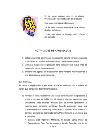 ~ 56 ~
ACTIVIDADES DE APRENDIZAJE
1. Establezca cinco objetivos de negociación para la venta de espacios
publicitarios en un directorio telefónico a diferentes empresas.
2. Defina el margen de negociación para colocarle una nueva línea de
ropa a una tienda departamental.
3. Elabore una agenda de negociación para venderle fotocopiadoras a
una dependencia gubernamental.
3.2. APERTURA
Al iniciar la negociación y, por ende, entrar en contacto con el cliente se
tienen que considerar dos momentos clave:
a) Romper el hielo y establecer una vía de comunicación. Se presenta la
primera vez que se habla con el cliente y algunas ocasiones dura
únicamente unos cuantos minutos que se deben aprovechar al
máximo para generarle confianza, hacerle preguntas clave que
pueden servir más adelante y provocar su curiosidad en el producto o
servicio. Ejemplo: La licenciada Sonia Pérez le llama a un cliente que
le refirieron:
 Buenos días ingeniero Mendiola, le saluda Sonia Pérez de
Decoraciones Gran Sur, la arquitecta Amalia González me dio su
31 de mayo: primera cita con el cliente.
Presentación y demostración del producto.
5 de junio: manejo de objeciones.
10 de junio: llamada telefónica para ultimar
detalles del cierre.
12 de junio: cierre de la negociación. Firma
del contrato.
 