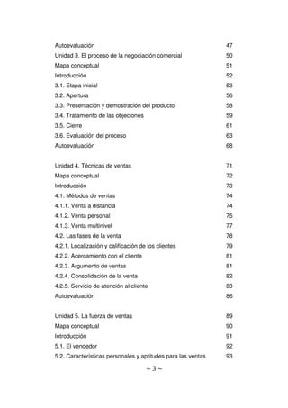 ~ 3 ~
Autoevaluación 47
Unidad 3. El proceso de la negociación comercial 50
Mapa conceptual 51
Introducción 52
3.1. Etapa inicial 53
3.2. Apertura 56
3.3. Presentación y demostración del producto 58
3.4. Tratamiento de las objeciones 59
3.5. Cierre 61
3.6. Evaluación del proceso 63
Autoevaluación 68
Unidad 4. Técnicas de ventas 71
Mapa conceptual 72
Introducción 73
4.1. Métodos de ventas 74
4.1.1. Venta a distancia 74
4.1.2. Venta personal 75
4.1.3. Venta multinivel 77
4.2. Las fases de la venta 78
4.2.1. Localización y calificación de los clientes 79
4.2.2. Acercamiento con el cliente 81
4.2.3. Argumento de ventas 81
4.2.4. Consolidación de la venta 82
4.2.5. Servicio de atención al cliente 83
Autoevaluación 86
Unidad 5. La fuerza de ventas 89
Mapa conceptual 90
Introducción 91
5.1. El vendedor 92
5.2. Características personales y aptitudes para las ventas 93
 