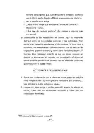 ~ 57 ~
teléfono porque pensó que a usted le gustaría remodelar su oficina
con lo último que ha llegado a México en decoración de interiores.
 Ah, sí, Amalia es mi amiga.
 ¿Hace cuánto tiempo que remodeló su oficina por última vez?
 Hace como 15 años.
 ¿Qué tipo de muebles prefiere? ¿De madera o algunos más
modernos?...
b) Identificación de las necesidades del cliente. Aquí es importante
distinguir entre las necesidades evidentes y las indefinidas. “Son
necesidades evidentes aquellas que el cliente siente de forma clara y
manifiesta; son necesidades indefinidas aquellas que se deducen de
un problema que tiene el cliente y aun no tiene claro cómo resolver.”22
Ejemplo: Una necesidad evidente es que un cliente necesite un
sistema de alarma para su negocio, una necesidad indefinida es el
tipo de sistema que desea de acuerdo con las diferentes coberturas
que el vendedor le puede ofrecer.
ACTIVIDADES DE APRENDIZAJE
1. Simule una conversación con el cliente en la que ponga en práctica
cómo romper el hielo. No olvide grabarla y mostrarla a su profesor(a).
Esta actividad la puede realizar por equipo.
2. Indague con algún amigo o familiar que estén a punto de adquirir un
celular, cuáles son sus necesidades evidentes y cuáles son sus
necesidades indefinidas.
22
M.A. López, et al, Operaciones de venta, p. 67.
 