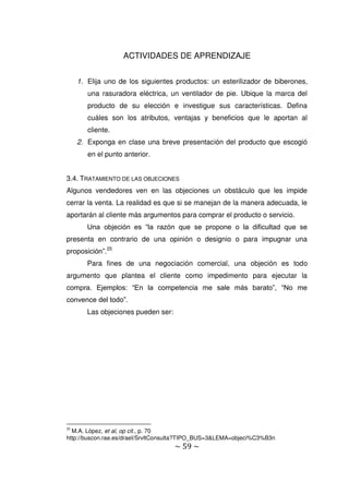 ~ 59 ~
ACTIVIDADES DE APRENDIZAJE
1. Elija uno de los siguientes productos: un esterilizador de biberones,
una rasuradora eléctrica, un ventilador de pie. Ubique la marca del
producto de su elección e investigue sus características. Defina
cuáles son los atributos, ventajas y beneficios que le aportan al
cliente.
2. Exponga en clase una breve presentación del producto que escogió
en el punto anterior.
3.4. TRATAMIENTO DE LAS OBJECIONES
Algunos vendedores ven en las objeciones un obstáculo que les impide
cerrar la venta. La realidad es que si se manejan de la manera adecuada, le
aportarán al cliente más argumentos para comprar el producto o servicio.
Una objeción es “la razón que se propone o la dificultad que se
presenta en contrario de una opinión o designio o para impugnar una
proposición”.25
Para fines de una negociación comercial, una objeción es todo
argumento que plantea el cliente como impedimento para ejecutar la
compra. Ejemplos: “En la competencia me sale más barato”, “No me
convence del todo”.
Las objeciones pueden ser:
25
M.A. López, et al, op cit., p. 70
http://buscon.rae.es/draeI/SrvltConsulta?TIPO_BUS=3&LEMA=objeci%C3%B3n
 