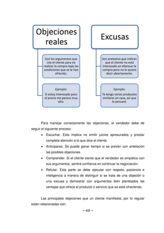 ~ 60 ~
Para manejar correctamente las objeciones, el vendedor debe de
seguir el siguiente proceso:
 Escuchar. Esto implica no emitir juicios apresurados y prestar
completa atención a lo que dice el cliente.
 Anticiparse. Se puede ganar tiempo si se prevén con antelación
las posibles objeciones.
 Comprender. Si el cliente siente que el vendedor es empático con
sus argumentos, sentirá confianza en continuar la negociación.
 Refutar. Esta parte se debe ejecutar con respeto, paciencia e
inteligencia a manera de distinguir si se trata de una objeción o
una excusa y demostrar con argumentos bien planteados las
ventajas que ofrece el producto o servicio que se está ofreciendo.
Las principales objeciones que un cliente manifiesta, por lo regular
están relacionadas con:
Objeciones
reales
Son los argumentos que
cita el cliente para no
realizar la compra bajo las
condiciones que se le han
ofrecido.
Ejemplo:
Si estoy interesado pero
el precio me parece muy
alto.
Excusas
Son pretextos que indican
que el cliente no está
interesado en efectuar la
compra pero no lo quiere
decir abiertamente.
Ejemplo:
Ya tengo varios productos
similares en casa, así que
lo pensaré.
 