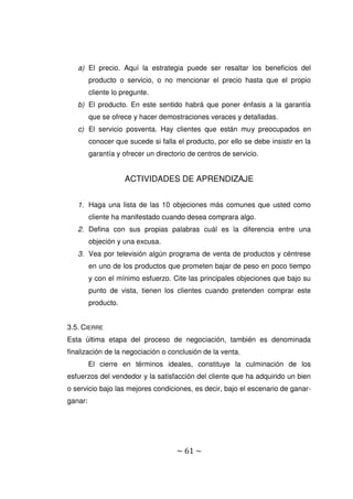 ~ 61 ~
a) El precio. Aquí la estrategia puede ser resaltar los beneficios del
producto o servicio, o no mencionar el precio hasta que el propio
cliente lo pregunte.
b) El producto. En este sentido habrá que poner énfasis a la garantía
que se ofrece y hacer demostraciones veraces y detalladas.
c) El servicio posventa. Hay clientes que están muy preocupados en
conocer que sucede si falla el producto, por ello se debe insistir en la
garantía y ofrecer un directorio de centros de servicio.
ACTIVIDADES DE APRENDIZAJE
1. Haga una lista de las 10 objeciones más comunes que usted como
cliente ha manifestado cuando desea comprara algo.
2. Defina con sus propias palabras cuál es la diferencia entre una
objeción y una excusa.
3. Vea por televisión algún programa de venta de productos y céntrese
en uno de los productos que prometen bajar de peso en poco tiempo
y con el mínimo esfuerzo. Cite las principales objeciones que bajo su
punto de vista, tienen los clientes cuando pretenden comprar este
producto.
3.5. CIERRE
Esta última etapa del proceso de negociación, también es denominada
finalización de la negociación o conclusión de la venta.
El cierre en términos ideales, constituye la culminación de los
esfuerzos del vendedor y la satisfacción del cliente que ha adquirido un bien
o servicio bajo las mejores condiciones, es decir, bajo el escenario de ganar-
ganar:
 