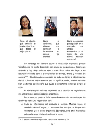 ~ 62 ~
Sin embargo no siempre ocurre la finalización esperada, porque
“simplemente no existe disposición por alguna de las partes por llegar a un
acuerdo y hay negociaciones que pueden durar años sin llegar a un
resultado concreto pero si el desperdicio de tiempo, dinero y recursos en
general”.26
Obedeciendo a esa razón se debe de tener la objetividad de
decidir cuándo es mejor retirarse, eso no significa perder, a veces retirarse
bien y a tiempo es un acierto que ayuda a rediseñar la estrategia e ir por el
éxito.
El momento para retirarse dependerá de la decisión del negociador o
del ambiente que esté englobando el contexto.
Los errores por parte de de la fuerza de ventas más frecuentes por los
que no se cierra una negociación son:
a) Falta de información del producto o servicio. Muchas veces el
vendedor no está seguro o desconoce las ventajas de lo que está
vendiendo y si el cliente argumenta objeciones, será difícil manejarlas
adecuadamente obstaculizando así la venta.
26
M.E. Navarro. Manual de negociación y solución de conflictos, p. 31.
Gana el cliente,
que obtiene el
producto/servicio
que desea al
mejor precio.
Gana el
vendedor, que
obtiene una
comisión e
incrementa su
cartera de
clientes.
Gana la empresa
participación en el
mercado, una
utilidad
económica y el
inicio de una
nueva relación
comercial.
 