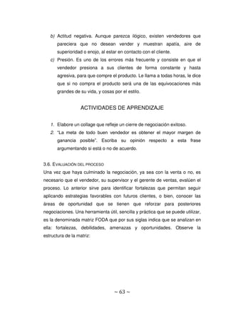 ~ 63 ~
b) Actitud negativa. Aunque parezca ilógico, existen vendedores que
pareciera que no desean vender y muestran apatía, aire de
superioridad o enojo, al estar en contacto con el cliente.
c) Presión. Es uno de los errores más frecuente y consiste en que el
vendedor presiona a sus clientes de forma constante y hasta
agresiva, para que compre el producto. Le llama a todas horas, le dice
que si no compra el producto será una de las equivocaciones más
grandes de su vida, y cosas por el estilo.
ACTIVIDADES DE APRENDIZAJE
1. Elabore un collage que refleje un cierre de negociación exitoso.
2. “La meta de todo buen vendedor es obtener el mayor margen de
ganancia posible”. Escriba su opinión respecto a esta frase
argumentando si está o no de acuerdo.
3.6. EVALUACIÓN DEL PROCESO
Una vez que haya culminado la negociación, ya sea con la venta o no, es
necesario que el vendedor, su supervisor y el gerente de ventas, evalúen el
proceso. Lo anterior sirve para identificar fortalezas que permitan seguir
aplicando estrategias favorables con futuros clientes, o bien, conocer las
áreas de oportunidad que se tienen que reforzar para posteriores
negociaciones. Una herramienta útil, sencilla y práctica que se puede utilizar,
es la denominada matriz FODA que por sus siglas indica que se analizan en
ella: fortalezas, debilidades, amenazas y oportunidades. Observe la
estructura de la matriz:
 