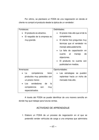 ~ 65 ~
Por último, se planteará un FODA de una negociación en donde el
cliente no compró el producto desde la óptica de un vendedor:
Fortalezas:
 El producto es atractivo.
 El respaldo de la empresa es
muy grande.
Debilidades:
 El precio más alto que el de la
competencia.
 El cliente hizo preguntas muy
técnicas que el vendedor no
manejó adecuadamente.
 La falta de capacitación en
cuanto al manejo de
objeciones.
 El producto no cuenta con
publicidad en medios.
Amenazas:
 La competencia tiene
productos muy parecidos con
un precio menor.
 Los vendedores de la
competencia son muy
especializados.
Oportunidades:
 Las estrategias se pueden
replantear hacia un nicho de
mercado más alto.
A través del FODA se puede identificar de una manera sencilla en
donde hay que trabajar para futuras ventas.
ACTIVIDAD DE APRENDIZAJE
1. Elabore un FODA de un proceso de negociación en el que se
pretendió vender vehículos de carga a una empresa que administra
 