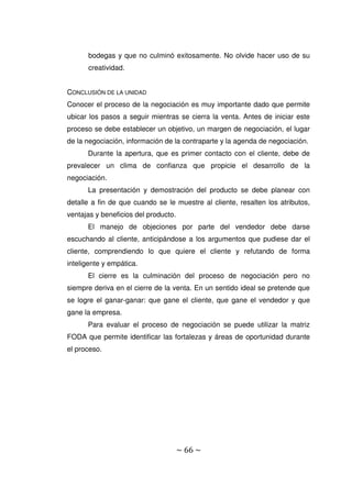 ~ 66 ~
bodegas y que no culminó exitosamente. No olvide hacer uso de su
creatividad.
CONCLUSIÓN DE LA UNIDAD
Conocer el proceso de la negociación es muy importante dado que permite
ubicar los pasos a seguir mientras se cierra la venta. Antes de iniciar este
proceso se debe establecer un objetivo, un margen de negociación, el lugar
de la negociación, información de la contraparte y la agenda de negociación.
Durante la apertura, que es primer contacto con el cliente, debe de
prevalecer un clima de confianza que propicie el desarrollo de la
negociación.
La presentación y demostración del producto se debe planear con
detalle a fin de que cuando se le muestre al cliente, resalten los atributos,
ventajas y beneficios del producto.
El manejo de objeciones por parte del vendedor debe darse
escuchando al cliente, anticipándose a los argumentos que pudiese dar el
cliente, comprendiendo lo que quiere el cliente y refutando de forma
inteligente y empática.
El cierre es la culminación del proceso de negociación pero no
siempre deriva en el cierre de la venta. En un sentido ideal se pretende que
se logre el ganar-ganar: que gane el cliente, que gane el vendedor y que
gane la empresa.
Para evaluar el proceso de negociación se puede utilizar la matriz
FODA que permite identificar las fortalezas y áreas de oportunidad durante
el proceso.
 