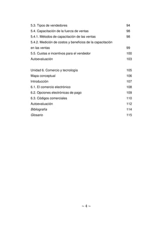 ~ 4 ~
5.3. Tipos de vendedores 94
5.4. Capacitación de la fuerza de ventas 98
5.4.1. Métodos de capacitación de las ventas 98
5.4.2. Medición de costos y beneficios de la capacitación
en las ventas 99
5.5. Cuotas e incentivos para el vendedor 100
Autoevaluación 103
Unidad 6. Comercio y tecnología 105
Mapa conceptual 106
Introducción 107
6.1. El comercio electrónico 108
6.2. Opciones electrónicas de pago 109
6.3. Códigos comerciales 110
Autoevaluación 112
Bibliografía 114
Glosario 115
 