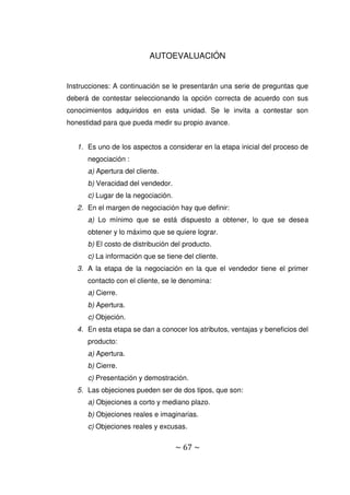 ~ 67 ~
AUTOEVALUACIÓN
Instrucciones: A continuación se le presentarán una serie de preguntas que
deberá de contestar seleccionando la opción correcta de acuerdo con sus
conocimientos adquiridos en esta unidad. Se le invita a contestar son
honestidad para que pueda medir su propio avance.
1. Es uno de los aspectos a considerar en la etapa inicial del proceso de
negociación :
a) Apertura del cliente.
b) Veracidad del vendedor.
c) Lugar de la negociación.
2. En el margen de negociación hay que definir:
a) Lo mínimo que se está dispuesto a obtener, lo que se desea
obtener y lo máximo que se quiere lograr.
b) El costo de distribución del producto.
c) La información que se tiene del cliente.
3. A la etapa de la negociación en la que el vendedor tiene el primer
contacto con el cliente, se le denomina:
a) Cierre.
b) Apertura.
c) Objeción.
4. En esta etapa se dan a conocer los atributos, ventajas y beneficios del
producto:
a) Apertura.
b) Cierre.
c) Presentación y demostración.
5. Las objeciones pueden ser de dos tipos, que son:
a) Objeciones a corto y mediano plazo.
b) Objeciones reales e imaginarias.
c) Objeciones reales y excusas.
 