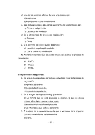 ~ 68 ~
6. Una de las acciones a tomar durante una objeción es:
a) Anticiparse.
b) Reprogramar la cita con el cliente.
7. Dos de las principales objeciones que manifiesta un cliente son por:
a) El precio y el producto.
b) La actitud del vendedor.
8. Es la última etapa del proceso de negociación:
a) Apertura.
b) Cierre.
9. Si el cierre no es exitoso puede deberse a:
a) La actitud negativa del vendedor.
b) Que el cliente no tiene dinero.
10. Nombre de la matriz que se puede utilizar para evaluar el proceso de
negociación:
a) FATO.
b) FODA.
c) FEDA.
Compruebe sus respuestas:
1. Es uno de los aspectos a considerar en la etapa inicial del proceso de
negociación :
a) Apertura del cliente.
b) Veracidad del vendedor.
c) Lugar de la negociación.
2. En el margen de negociación hay que definir:
a) Lo mínimo que se está dispuesto a obtener, lo que se desea
obtener y lo máximo que se quiere lograr.
b) El costo de distribución del producto.
c) La información que se tiene del cliente.
3. A la etapa de la negociación en la que el vendedor tiene el primer
contacto con el cliente, se le denomina:
a) Cierre.
 