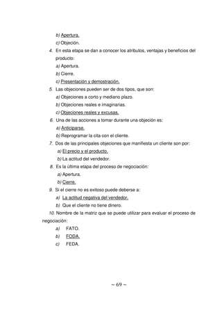 ~ 69 ~
b) Apertura.
c) Objeción.
4. En esta etapa se dan a conocer los atributos, ventajas y beneficios del
producto:
a) Apertura.
b) Cierre.
c) Presentación y demostración.
5. Las objeciones pueden ser de dos tipos, que son:
a) Objeciones a corto y mediano plazo.
b) Objeciones reales e imaginarias.
c) Objeciones reales y excusas.
6. Una de las acciones a tomar durante una objeción es:
a) Anticiparse.
b) Reprogramar la cita con el cliente.
7. Dos de las principales objeciones que manifiesta un cliente son por:
a) El precio y el producto.
b) La actitud del vendedor.
8. Es la última etapa del proceso de negociación:
a) Apertura.
b) Cierre.
9. Si el cierre no es exitoso puede deberse a:
a) La actitud negativa del vendedor.
b) Que el cliente no tiene dinero.
10. Nombre de la matriz que se puede utilizar para evaluar el proceso de
negociación:
a) FATO.
b) FODA.
c) FEDA.
 