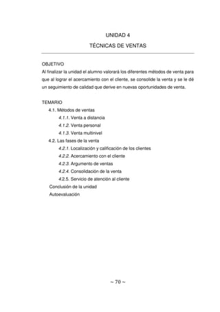 ~ 70 ~
UNIDAD 4
TÉCNICAS DE VENTAS
OBJETIVO
Al finalizar la unidad el alumno valorará los diferentes métodos de venta para
que al lograr el acercamiento con el cliente, se consolide la venta y se le dé
un seguimiento de calidad que derive en nuevas oportunidades de venta.
TEMARIO
4.1. Métodos de ventas
4.1.1. Venta a distancia
4.1.2. Venta personal
4.1.3. Venta multinivel
4.2. Las fases de la venta
4.2.1. Localización y calificación de los clientes
4.2.2. Acercamiento con el cliente
4.2.3. Argumento de ventas
4.2.4. Consolidación de la venta
4.2.5. Servicio de atención al cliente
Conclusión de la unidad
Autoevaluación
 