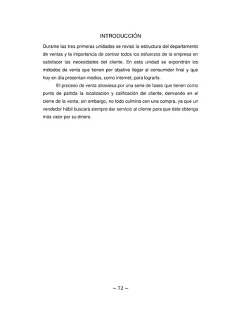~ 72 ~
INTRODUCCIÓN
Durante las tres primeras unidades se revisó la estructura del departamento
de ventas y la importancia de centrar todos los esfuerzos de la empresa en
satisfacer las necesidades del cliente. En esta unidad se expondrán los
métodos de venta que tienen por objetivo llegar al consumidor final y que
hoy en día presentan medios, como internet, para lograrlo.
El proceso de venta atraviesa por una serie de fases que tienen como
punto de partida la localización y calificación del cliente, derivando en el
cierre de la venta; sin embargo, no todo culmina con una compra, ya que un
vendedor hábil buscará siempre dar servicio al cliente para que éste obtenga
más valor por su dinero.
 