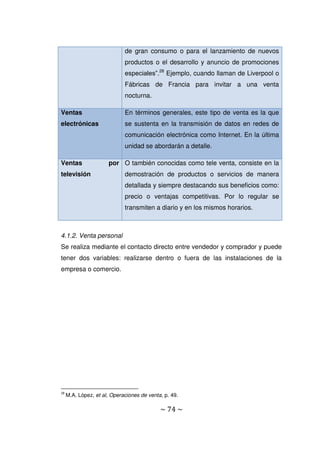 ~ 74 ~
de gran consumo o para el lanzamiento de nuevos
productos o el desarrollo y anuncio de promociones
especiales”.28
Ejemplo, cuando llaman de Liverpool o
Fábricas de Francia para invitar a una venta
nocturna.
Ventas
electrónicas
En términos generales, este tipo de venta es la que
se sustenta en la transmisión de datos en redes de
comunicación electrónica como Internet. En la última
unidad se abordarán a detalle.
Ventas por
televisión
O también conocidas como tele venta, consiste en la
demostración de productos o servicios de manera
detallada y siempre destacando sus beneficios como:
precio o ventajas competitivas. Por lo regular se
transmiten a diario y en los mismos horarios.
4.1.2. Venta personal
Se realiza mediante el contacto directo entre vendedor y comprador y puede
tener dos variables: realizarse dentro o fuera de las instalaciones de la
empresa o comercio.
28
M.A. López, et al, Operaciones de venta, p. 49.
 