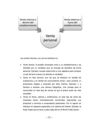 ~ 75 ~
Las ventas internas, a su vez se clasifican en:
 Venta directa: el posible comprador entra a un establecimiento y es
atendido por un vendedor que se encarga de atenderlo de forma
personal. Ejemplo: cuando usted entra a una zapatería para comprar
un par de tenis nuevos y le atiende un vendedor.
 Venta en libre servicio: son las que se efectúan en tiendas de
autoservicio y en donde los consumidores entran para comprar un
producto(s) elegido y evaluado por ellos mismos. Ejemplo: ir a
Soriana a comprar una cámara fotográfica. Una ventaja para el
consumidor en este tipo de ventas es que el precio suele ser más
accesible.
 Venta en ferias, salones y exhibiciones: en este tipo de venta las
empresas tienen manifestaciones comerciales exponiendo sus
productos o servicios a compradores potenciales. Por lo regular se
efectúan en espacios especiales o en salones de hoteles. Ejemplo: la
Expo Viajes que se lleva a cabo cada año en el World Trade Center.
Venta
personal
Venta interna o
dentro del
establecimiento
Venta externa o
fuera del
establecimiento
 
