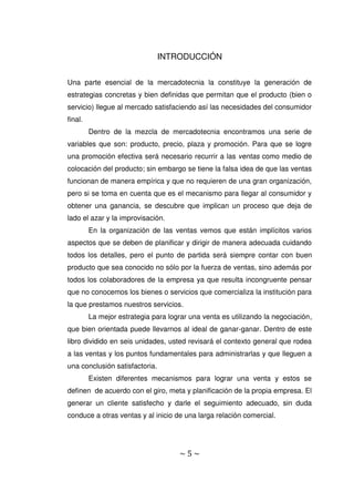 ~ 5 ~
INTRODUCCIÓN
Una parte esencial de la mercadotecnia la constituye la generación de
estrategias concretas y bien definidas que permitan que el producto (bien o
servicio) llegue al mercado satisfaciendo así las necesidades del consumidor
final.
Dentro de la mezcla de mercadotecnia encontramos una serie de
variables que son: producto, precio, plaza y promoción. Para que se logre
una promoción efectiva será necesario recurrir a las ventas como medio de
colocación del producto; sin embargo se tiene la falsa idea de que las ventas
funcionan de manera empírica y que no requieren de una gran organización,
pero si se toma en cuenta que es el mecanismo para llegar al consumidor y
obtener una ganancia, se descubre que implican un proceso que deja de
lado el azar y la improvisación.
En la organización de las ventas vemos que están implícitos varios
aspectos que se deben de planificar y dirigir de manera adecuada cuidando
todos los detalles, pero el punto de partida será siempre contar con buen
producto que sea conocido no sólo por la fuerza de ventas, sino además por
todos los colaboradores de la empresa ya que resulta incongruente pensar
que no conocemos los bienes o servicios que comercializa la institución para
la que prestamos nuestros servicios.
La mejor estrategia para lograr una venta es utilizando la negociación,
que bien orientada puede llevarnos al ideal de ganar-ganar. Dentro de este
libro dividido en seis unidades, usted revisará el contexto general que rodea
a las ventas y los puntos fundamentales para administrarlas y que lleguen a
una conclusión satisfactoria.
Existen diferentes mecanismos para lograr una venta y estos se
definen de acuerdo con el giro, meta y planificación de la propia empresa. El
generar un cliente satisfecho y darle el seguimiento adecuado, sin duda
conduce a otras ventas y al inicio de una larga relación comercial.
 