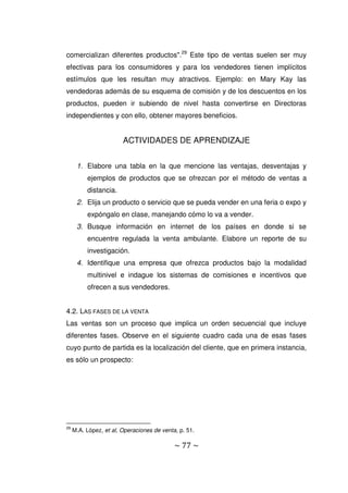 ~ 77 ~
comercializan diferentes productos".29
Este tipo de ventas suelen ser muy
efectivas para los consumidores y para los vendedores tienen implícitos
estímulos que les resultan muy atractivos. Ejemplo: en Mary Kay las
vendedoras además de su esquema de comisión y de los descuentos en los
productos, pueden ir subiendo de nivel hasta convertirse en Directoras
independientes y con ello, obtener mayores beneficios.
ACTIVIDADES DE APRENDIZAJE
1. Elabore una tabla en la que mencione las ventajas, desventajas y
ejemplos de productos que se ofrezcan por el método de ventas a
distancia.
2. Elija un producto o servicio que se pueda vender en una feria o expo y
expóngalo en clase, manejando cómo lo va a vender.
3. Busque información en internet de los países en donde si se
encuentre regulada la venta ambulante. Elabore un reporte de su
investigación.
4. Identifique una empresa que ofrezca productos bajo la modalidad
multinivel e indague los sistemas de comisiones e incentivos que
ofrecen a sus vendedores.
4.2. LAS FASES DE LA VENTA
Las ventas son un proceso que implica un orden secuencial que incluye
diferentes fases. Observe en el siguiente cuadro cada una de esas fases
cuyo punto de partida es la localización del cliente, que en primera instancia,
es sólo un prospecto:
29
M.A. López, et al, Operaciones de venta, p. 51.
 