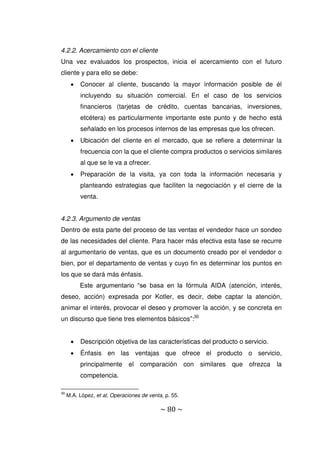 ~ 80 ~
4.2.2. Acercamiento con el cliente
Una vez evaluados los prospectos, inicia el acercamiento con el futuro
cliente y para ello se debe:
 Conocer al cliente, buscando la mayor información posible de él
incluyendo su situación comercial. En el caso de los servicios
financieros (tarjetas de crédito, cuentas bancarias, inversiones,
etcétera) es particularmente importante este punto y de hecho está
señalado en los procesos internos de las empresas que los ofrecen.
 Ubicación del cliente en el mercado, que se refiere a determinar la
frecuencia con la que el cliente compra productos o servicios similares
al que se le va a ofrecer.
 Preparación de la visita, ya con toda la información necesaria y
planteando estrategias que faciliten la negociación y el cierre de la
venta.
4.2.3. Argumento de ventas
Dentro de esta parte del proceso de las ventas el vendedor hace un sondeo
de las necesidades del cliente. Para hacer más efectiva esta fase se recurre
al argumentario de ventas, que es un documento creado por el vendedor o
bien, por el departamento de ventas y cuyo fin es determinar los puntos en
los que se dará más énfasis.
Este argumentario “se basa en la fórmula AIDA (atención, interés,
deseo, acción) expresada por Kotler, es decir, debe captar la atención,
animar el interés, provocar el deseo y promover la acción, y se concreta en
un discurso que tiene tres elementos básicos”:30
 Descripción objetiva de las características del producto o servicio.
 Énfasis en las ventajas que ofrece el producto o servicio,
principalmente el comparación con similares que ofrezca la
competencia.
30
M.A. López, et al, Operaciones de venta, p. 55.
 