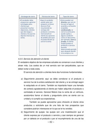 ~ 82 ~
4.2.5. Servicio de atención al cliente
El verdadero objetivo de las empresas actuales es conservar a sus clientes y
atraer más. Los costos de un mal servicio son tan perjudiciales, que se
deben evitar a toda costa.
El servicio de atención a clientes tiene dos funciones fundamentales:
a) Seguimiento posventa: aquí se debe corroborar si el producto o
servicio fue de la entera satisfacción del cliente y si se entregó según
lo estipulado en el cierre. También es importante hacer una llamada
de cortesía agradeciendo al cliente por haber adquirido el producto o
contratado el servicio. General Motors tras la venta de un vehículo,
acostumbra llamar al cliente y preguntarle cómo se siente con su
unidad y si cumplió sus expectativas.
También se puede aprovechar para ofrecerle al cliente otros
productos o solicitarle que de una lista de tres prospectos que
considere podrían interesarse en lo que se le ha vendido.
b) Seguimiento de quejas: las quejas son una insatisfacción que el
cliente expresa por el producto o servicio y casi siempre se generan
por un defecto en el producto o por el incumplimiento de una de las
Estrategia de cierre
•El vendedor debe
prepararse y generar
estrategias para:
clientes que
presentan muchas
objeciones, clientes
que dan largas o
clientes a los que les
dejó de interesar la
venta.
Técnicas de cierre
•Aquí el vendedor
puede optar por:
preparar un breve
discurso final
resumiendo las
ventajas del
producto o servicio,
mencionarle al
cliente las opciones
de pedido para que
el pueda decidir ya
cerrar la venta.
Tipos de cierre
•Estos pueden ser:
directos, que son en
los que se logra el
acuerdo y se levanta
el pedido;
condicionado, se
cierra la venta pero
queda sujeta a
alguna condición
como un descuento,
por ejemplo; cierre a
prueba, el cliente
acepta probar el
producto o servicio
durante
determinado periodo
para después decidir
si lo compra o no.
 