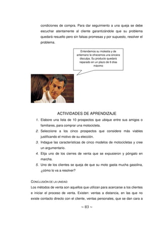 ~ 83 ~
condiciones de compra. Para dar seguimiento a una queja se debe
escuchar atentamente al cliente garantizándole que su problema
quedará resuelto pero sin falsas promesas y por supuesto, resolver el
problema.
ACTIVIDADES DE APRENDIZAJE
1. Elabore una lista de 10 prospectos que ubique entre sus amigos o
familiares, para comprar una motocicleta.
2. Seleccione a los cinco prospectos que considere más viables
justificando el motivo de su elección.
3. Indague las características de cinco modelos de motocicletas y cree
un argumentario.
4. Elija uno de los cierres de venta que se expusieron y póngalo en
marcha.
5. Uno de los clientes se queja de que su moto gasta mucha gasolina,
¿cómo lo va a resolver?
CONCLUSIÓN DE LA UNIDAD
Los métodos de venta son aquellos que utilizan para acercarse a los clientes
e iniciar el proceso de venta. Existen: ventas a distancia, en las que no
existe contacto directo con el cliente, ventas personales, que se dan cara a
Entendemos su molestia y de
antemano le ofrecemos una sincera
disculpa. Su producto quedará
reparado en un plazo de 6 días
máximo
 