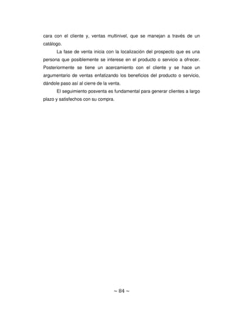 ~ 84 ~
cara con el cliente y, ventas multinivel, que se manejan a través de un
catálogo.
La fase de venta inicia con la localización del prospecto que es una
persona que posiblemente se interese en el producto o servicio a ofrecer.
Posteriormente se tiene un acercamiento con el cliente y se hace un
argumentario de ventas enfatizando los beneficios del producto o servicio,
dándole paso así al cierre de la venta.
El seguimiento posventa es fundamental para generar clientes a largo
plazo y satisfechos con su compra.
 