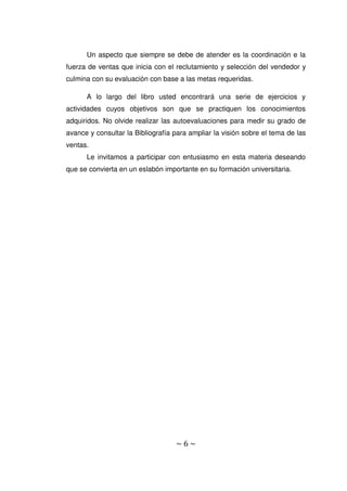 ~ 6 ~
Un aspecto que siempre se debe de atender es la coordinación e la
fuerza de ventas que inicia con el reclutamiento y selección del vendedor y
culmina con su evaluación con base a las metas requeridas.
A lo largo del libro usted encontrará una serie de ejercicios y
actividades cuyos objetivos son que se practiquen los conocimientos
adquiridos. No olvide realizar las autoevaluaciones para medir su grado de
avance y consultar la Bibliografía para ampliar la visión sobre el tema de las
ventas.
Le invitamos a participar con entusiasmo en esta materia deseando
que se convierta en un eslabón importante en su formación universitaria.
 