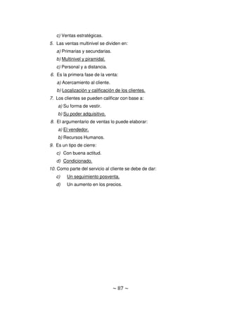 ~ 87 ~
c) Ventas estratégicas.
5. Las ventas multinivel se dividen en:
a) Primarias y secundarias.
b) Multinivel y piramidal.
c) Personal y a distancia.
6. Es la primera fase de la venta:
a) Acercamiento al cliente.
b) Localización y calificación de los clientes.
7. Los clientes se pueden calificar con base a:
a) Su forma de vestir.
b) Su poder adquisitivo.
8. El argumentario de ventas lo puede elaborar:
a) El vendedor.
b) Recursos Humanos.
9. Es un tipo de cierre:
c) Con buena actitud.
d) Condicionado.
10. Como parte del servicio al cliente se debe de dar:
c) Un seguimiento posventa.
d) Un aumento en los precios.
 