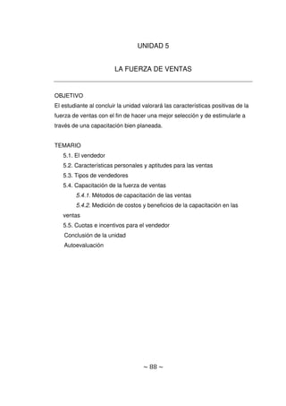 ~ 88 ~
UNIDAD 5
LA FUERZA DE VENTAS
OBJETIVO
El estudiante al concluir la unidad valorará las características positivas de la
fuerza de ventas con el fin de hacer una mejor selección y de estimularle a
través de una capacitación bien planeada.
TEMARIO
5.1. El vendedor
5.2. Características personales y aptitudes para las ventas
5.3. Tipos de vendedores
5.4. Capacitación de la fuerza de ventas
5.4.1. Métodos de capacitación de las ventas
5.4.2. Medición de costos y beneficios de la capacitación en las
ventas
5.5. Cuotas e incentivos para el vendedor
Conclusión de la unidad
Autoevaluación
 
