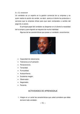 ~ 91 ~
5.1. EL VENDEDOR
Un vendedor es un experto en la gestión comercial de su empresa y es
quien realiza la acción de vender, es decir, acerca al cliente los productos o
servicios que la empresa ofrece para que sean comprados a cambio del
pago de un precio.
El principal papel del vendedor es despertar en el cliente la necesidad
de la compra y para lograrlo se requiere de mucha habilidad.
Algunas de las características que posee un vendedor, encontramos:
 Capacidad de relacionarse.
 Tolerancia a la frustración.
 Perseverancia.
 Tenacidad.
 Puntualidad.
 Autoconfianza.
 Excelente imagen.
 Observador.
 Negociador.
 Paciente.
ACTIVIDADES DE APRENDIZAJE
1. Integre en un cartel las características que usted considere que debe
de tener todo vendedor.
 