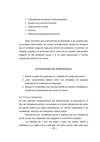 ~ 93 ~
 Antecedentes familiares e historia personal.
 Estado civil y estructura familiar.
 Experiencia en ventas.
 Dominio.
 Referencias de empleos anteriores.
Cabe mencionar que anteriormente se descartaba a las mujeres para
los puestos relacionados con ventas, principalmente cuando es necesario
que el vendedor salga de viaje para ofrecer los productos o servicios; sin
embargo, gracias a la promoción de la cultura de la equidad, esta práctica
negativa ha ido perdiendo fuerza y le ha dado oportunidad a muchas
mujeres de triunfar en las ventas.
ACTIVIDADES DE APRENDIZAJE
1. Diseñe un perfil de puesto para un vendedor de aceites para motor.
2. ¿Qué características deberá tener una vendedora de espacios
publicitarios? Fundamente su respuesta.
3. Busque en el periódico tres anuncios donde se soliciten vendedores y
escriba las características que tienen en común.
5.3. TIPOS DE VENDEDORES
En este apartado consideraremos dos clasificaciones: la propuesta en el
libro de Vendedores perros y la expuesta en el texto Operaciones de venta.
Es preciso aclarar que estas clasificaciones no intentan estereotipar a los
vendedores, más bien van enfocadas a definir estilos.
Entendemos por vendedores perros a aquellos que son campeones
de las ventas, son respetados, bien pagados y sumamente cotizados.
“La habilidad de ir tras una presa y cazar con pasión, talento y
habilidad es un regalo único y preciado. Sin duda, cuanto mejor seas para
 