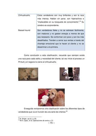~ 95 ~
Chihuahueño Estos vendedores son muy brillantes y son la raza
más intensa. Hablan sin parar, son hiperactivos e
“implacables en su búsqueda de conocimiento”.32
Su
cerebro es sorprendente.
Basset hound Son vendedores fieles y no se estresan fácilmente;
son maduros y no gastan energía a menos de que
sea necesario. Se conforman con poco y son los más
desaliñados. Tienden a cerrar sus ventas a través del
chantaje emocional que le hacen al cliente y no se
desaniman a la primera.
Como conclusión a esta clasificación, recuerde que siempre existe
una raza para cada estilo y necesidad del cliente; tal vez inicie el proceso un
Pit bull y el negocio lo cierre el chihuahueño.
Enseguida revisaremos otra clasificación sobre los diferentes tipos de
vendedores que va en función de una serie de criterios:33
32
B. Singer, op cit., p. 65.
33
M.A. López, et al, Operaciones de venta, p. 21.
 