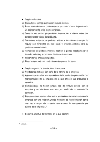 ~ 96 ~
 Según su función:
a) Captadores: son los que buscan nuevos clientes.
b) Promotores de ventas: promueven el producto o servicio generando
un acercamiento entre cliente-empresa.
c) Técnicos de ventas: proporcionan información al cliente sobre las
características físicas del producto.
d) Tomadores externos de pedidos: visitan a los clientes (que por lo
regular son minoristas en este caso) y levantan pedidos para su
posterior abastecimiento.
e) Tomadores de pedidos internos: reciben el pedido recabado por el
tomador externo y lo procesan dentro de la empresa.
f) Repartidores: entregan el pedido.
g) Reponedores: colocan productos en los puntos de venta.
 Según su grado de vinculación a la empresa:
a) Vendedores de base: son parte de la nómina de la empresa.
b) Agentes comerciales: son vendedores independientes pero actúan en
representación de la empresa de la que ofrecen sus productos o
servicios.
c) Comisionistas: no tienen ningún tipo de vínculo directo con la
empresa y se relacionan con esta por medio de un contrato de
comisión.
d) Representantes comerciales: estos vendedores se relacionan con la
empresa con una relación jurídica mercantil de representación por lo
que “se encargan de concertar operaciones de compraventa por
cuenta de la empresa”.34
 Según la amplitud del territorio en la que operan:
34
Loc. cit.
 