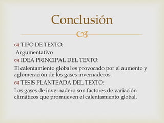 
 TIPO DE TEXTO:
Argumentativo
 IDEA PRINCIPAL DEL TEXTO:
El calentamiento global es provocado por el aumento y
aglomeración de los gases invernaderos.
 TESIS PLANTEADA DEL TEXTO:
Los gases de invernadero son factores de variación
climáticos que promueven el calentamiento global.
Conclusión
 