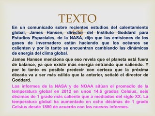 
En un comunicado sobre recientes estudios del calentamiento
global, James Hansen, director del Instituto Goddard para
Estudios Espaciales, de la NASA, dijo que las emisiones de los
gases de invernadero están haciendo que los océanos se
calienten y por lo tanto se encuentran cambiando las dinámicas
de energía del clima global.
James Hansen menciona que eso revela que el planeta está fuera
de balance, ya que existe más energía entrando que saliendo. Y
por lo tanto es posible predecir con certeza que la próxima
década va a ser más cálida que la anterior, señaló el director de
Goddard.
Los informes de la NASA y de NOAA sitúan el promedio de la
temperatura global en 2012 en unos 14.6 grados Celsius, seis
décimas de 1 grado más caliente que a mediados del siglo XX. La
temperatura global ha aumentado en ocho décimas de 1 grado
Celsius desde 1880 de acuerdo con los nuevos informes.
TEXTO
 