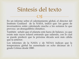 
En un informe sobre el calentamiento global, el director del
Instituto Goddard de la NASA, indicó que: los gases de
invernaderos están calentando mucho a los océanos lo que
provoca un desequilibrio climático.
También señaló que el planeta está fuera de balance, ya que
existe más rayos solares entrando que saliendo, con lo cual
se puede predecir que la próxima década será más cálida
que la anterior.
Los informes de la NASA y de NOAA indican que la
temperatura global ha aumentado en ocho décimas de 1
grado Celsius desde 1880 .
Síntesis del texto
 