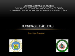 UNIVERSIDAD CENTRAL DEL ECUADOR
FACULTAD DE FILOSOÍA, LETRAS Y CIENCIAS DE LA EDUCACIÓN
CARRERA DE CIENCIAS NATURALES Y DEL AMBIENTE, BIOLOGÍA Y QUÍMICA

TÉCNICAS DIDÁCTICAS
Autor: Edgar Quiguango

 