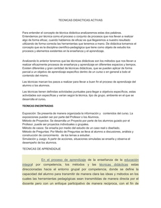 TECNICAS DIDACTICAS ACTIVAS



Para entender el concepto de técnica didáctica analizaremos estas dos palabras.
Entendemos por técnica como el proceso o conjunto de procesos que nos llevan a realizar
algo de forma eficaz, cuando hablamos de eficaz es que llegaremos a nuestro resultado
utilizando de forma correcta las herramientas que tenemos a mano. De didáctica tomamos el
concepto que es la disciplina científico-pedagógica que tiene como objeto de estudio los
procesos y elementos existentes en la enseñanza y el aprendizaje.


Analizando lo anterior tenemos que las técnicas didácticas son los métodos que nos llevan a
realizar eficazmente procesos de enseñanza y aprendizaje en diferentes espacios y tiempos.
Existen diferentes y gran cantidad de técnicas didácticas, que se pueden aplicar de forma
parcial a un objetivo de aprendizaje específico dentro de un curso o en general a todo el
contenido del mismo.

Las técnicas marcan los pasos a realizar para llevar a buen fin el proceso de aprendizaje del
alumno o los alumnos.

Las técnicas tienen definidas actividades puntuales para llegar a objetivos específicos, estas
actividades son específicas y varían según la técnica, tipo de grupo, ambiente en el que se
desarrolla el curso.

TECNICAS ENCONTRADAS

Exposición: Se presenta de manera organizada la información y contenidos del curso. La
exposiciones pueden ser por parte del Profesor o los Alumnos.
Método de Proyectos: Se desarrolla un Proyecto por parte de los alumnos guiado por el
Profesor, puede ser proyectos individuales o grupales.
Método de casos: Se enseña por medio del estudio de un caso real o diseñado.
Método de Preguntas: Por Medio de Preguntas se lleva al alumno a discusiones, análisis y
construcción de conocimiento de los temas a estudiar.
Simulación y Juego: A partir de acciones, situaciones simuladas se enseña y observa el
desempeño de los alumnos.

TECNICAS DE APRENDIZAJE


             En el proceso de aprendizaje de la enseñanza de la educación
integral por competencia, los métodos y las técnicas didácticas estas
direccionadas hacia el entorno grupal por competencia, donde se define la
capacidad del alumno para transmitir de manera clara las ideas y métodos en los
cuales las herramientas pedagógicas sean transmitidas de manera directa por el
docente pero con un enfoque participativo de manera reciproca, con el fin de
 