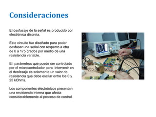 Consideraciones
El desfasaje de la señal es producido por
electrónica discreta.

Este circuito fue diseñado para poder
desfasar una señal con respecto a otra
de 0 a 175 grados por medio de una
resistencia variable.

El parámetros que puede ser controlado
por el microcontrolador para intervenir en
el desfasaje es solamente un valor de
resistencia que debe oscilar entre los 0 y
25 kOhms.

Los componentes electrónicos presentan
una resistencia interna que afecta
considerablemente al proceso de control
 