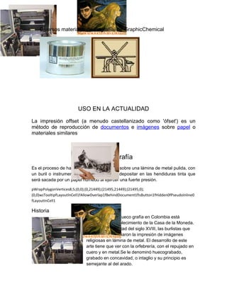 Diversos materiales de litografía, de GraphicChemical




                         USO EN LA ACTUALIDAD

La impresión offset (a menudo castellanizado como 'ófset') es un
método de reproducción de documentos e imágenes sobre papel o
materiales similares



                                  Hueco grafía
Es el proceso de hacer una incisión o surco sobre una lámina de metal pulida, con
un buril o instrumento cortante para luego depositar en las hendiduras tinta que
será sacada por un papel húmedo al ejercer una fuerte presión.

pWrapPolygonVertices8;5;(0,0);(0,21449);(21495,21449);(21495,0);
(0,0)wzTooltipfLayoutInCell1fAllowOverlap1fBehindDocument1fIsButton1fHidden0fPseudoInline0
fLayoutInCell1

Historia
                              La historia de la hueco grafía en Colombia está
                              vinculada al establecimiento de la Casa de la Moneda.
                              En la segunda mitad del siglo XVIII, las burlistas que
                              allí trabajaron iniciaron la impresión de imágenes
                              religiosas en lámina de metal. El desarrollo de este
                              arte tiene que ver con la orfebrería, con el repujado en
                              cuero y en metal.Se le denominó huecograbado,
                              grabado en concavidad, o intaglio y su principio es
                              semejante al del arado.
 