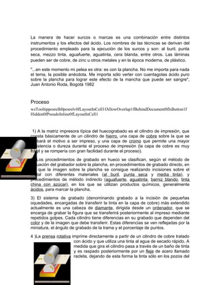 La manera de hacer surcos o marcas es una combinación entre distintos
instrumentos y los efectos del ácido. Los nombres de las técnicas se derivan del
procedimiento empleado para la ejecución de los surcos y son: al buril, punta
seca, mezzo tinta, aguafuerte, aguatinta, cera blanda, entre otros. Las láminas
pueden ser de cobre, de zinc u otros metales y en la época moderna, de plástico.

"...en este momento mi pelea es otra: es con la plancha. No me importa para nada
el tema, la posible anécdota. Me importa sólo verter con cuentagotas ácido puro
sobre la plancha para lograr este efecto de la mancha que puede ser sangre",
Juan Antonio Roda, Bogotá 1982



Proceso
wzTooltipposrelh0posrelv0fLayoutInCell1fAllowOverlap1fBehindDocument0fIsButton1f
Hidden0fPseudoInline0fLayoutInCell1


 1) A la matriz impresora típica del huecograbado es el cilindro de impresión, que
consta básicamente de un cilindro de hierro, una capa de cobre sobre la que se
grabará el motivo a ser impreso, y una capa de cromo que permite una mayor
resistencia o dureza durante el proceso de impresión (la capa de cobre es muy
frágil y se rompería con gran facilidad durante el proceso).
2) Los procedimientos de grabado en hueco se clasifican, según el método de
actuación del grabador sobre la plancha, en procedimientos de grabado directo, en
los que la imagen sobre la plancha se consigue realizando incisiones sobre el
metal con diferentes materiales (al buril, punta seca y media tinta), y
procedimientos de método indirecto (aguafuerte, aguatinta, barniz blando, tinta
china con azúcar), en los que se utilizan productos químicos, generalmente
ácidos, para marcar la plancha.
3) El sistema de grabado (denominando grabado a la incisión de pequeñas
oquedades, encargadas de transferir la tinta en la capa de cobre) más extendido
actualmente es una cabeza de diamante, dirigida desde un ordenador, que se
encarga de grabar la figura que se transferirá posteriormente al impreso mediante
repetidos golpes. Cada cilindro tiene diferencias en su grabado que dependen del
color y de la imagen que debe transferir. Estas diferencias se ven reflejadas por la
miniatura, el ángulo de grabado de la trama y el porcentaje de puntos.
4 )La prensa rotativa imprime directamente a partir de un cilindro de cobre tratado
                       con ácido y que utiliza una tinta al agua de secado rápido. A
                       medida que gira el cilindro pasa a través de un baño de tinta
                       y es raspado posteriormente por un fleje de acero llamado
                       racleta, dejando de esta forma la tinta sólo en los pozos del
 