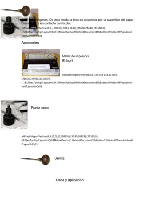 área con imágenes. De este modo la tinta es absorbida por la superficie del papel
cuando entra en contacto con la plac
pWrapPolygonVertices8;5;(-108,0);(-108,21449);(21600,21449);(21600,0);
(-108,0)wzTooltipfLayoutInCell1fAllowOverlap1fBehindDocument1fIsButton1fHidden0fPseudoInli
ne0fLayoutInCell1

Accesorios


                                 Matriz de impresora
                                 El buril


                                 pWrapPolygonVertices8;5;(-143,0);(-143,21465);
(21600,21465);(21600,0);
(-143,0)wzTooltipfLayoutInCell1fAllowOverlap1fBehindDocument1fIsButton1fHidden0fPseudoInli
ne0fLayoutInCell1




       Punta seca




pWrapPolygonVertices8;5;(0,0);(0,20829);(21330,20829);(21330,0);
(0,0)wzTooltipfLayoutInCell1fAllowOverlap1fBehindDocument1fIsButton1fHidden0fPseudoInline0
fLayoutInCell1




                          Barniz




                            Usos y aplicación
 
