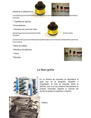Actuarme lo utilizamos en:

wzTooltipfLayoutInCell1fAllowOverlap1fBehindDocument1fIsButton1fHidden0fPseudoInline0fLay
outInCell1

º Cajetillas de cigarros.

º Encendedores.

º Utensilios de cocina de inicel.

pWrapPolygonVertices8;5;(0,0);(0,21418);                             (21330,21418);
(21330,0);

(0,0)wzTooltipfLayoutInCell1fAllowOverlap1fBehindDocument1fIsButton1fHidden0fPseudoInline0
fLayoutInCell1

º Bolsa de patatas.

º Revoltura de golosinas

º Libros

ª Revistas




                                  La flexo grafía


                                      Es un sistema de impresión en altorrelieve al
                                      igual que en la tipografía, xilografía o
                                      linograbado, la tinta se deposita sobre la
                                      plancha, que a su vez presiona directamente el
                                      sustrato imprimible, dejando la mancha allí
                                      donde ha tocado la superficie a imprimir.




                                           Historia
 