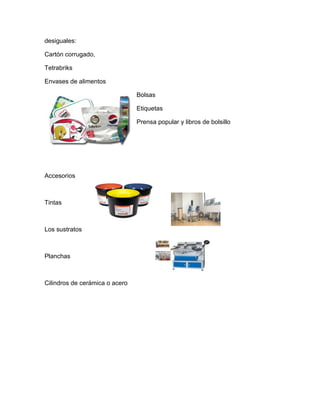 desiguales:

Cartón corrugado,

Tetrabriks

Envases de alimentos

                                Bolsas

                                Etiquetas

                                Prensa popular y libros de bolsillo




Accesorios



Tintas



Los sustratos



Planchas



Cilindros de cerámica o acero
 