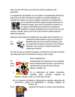 tiene mas de 100 hilos y por tanto los orificios quedaran más
pequeños.

La preparación del bastidor es muy similar a la preparación de lienzos
para pintura al óleo. Se tensa la muselina o la seda serigráfica al
bastidor de madera o al marco metálico, teniendo en consideración
              que el soporte textil debe quedar tensado hasta que no
              presente arrugas, pero que al momento de imprimir no
              se rasgue. Normalmente se sostiene con grapas al
              bastidor de madera templando de un punto a la vez y de
manera cruzada, esto con el fin de que la tensión quede pareja en
todas las esquinas.

Después del proceso de revelado hay que dejar secar la plancha, en
                  ocasiones quedan partes en que la emulsión se
ha                limpiado pero que no son parte del dibujo, para
esto              se puede pintar usando un pincel con la emulsión
                  sobrante, una vez seca, la plancha podrá ser
                  usada para imprimir.

En caso de que se requiera recuperar una plancha arruinada se puede
usar lejía para diluir la emulsión así esta ya este curada.

                         Usos y aplicaciones
El                       procedimiento de impresión es muy utilizado
para                     hacer reproducciones de arte y de anuncios;
en la                    reproducción de obra de arte, pinturas,
                         dibujos, carteles, etc.

  •                         En el estampado de tejidos, camisetas,
                            vestidos, telas, corbatas, material de
        deporte, calzado, lonas, y en todo tipo de ropa.

  •En la impresión de plásticos. Marquesinas, paneles, elementos de
    decoración, placas de señalización y marcaje, tableros de
                      control, etc.
En la                   impresión de madera y corcho, para elementos
 