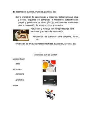 de decoración, puestas, muebles, paneles, etc.

   •En la impresión de calcomanías y etiquetas. Calcomanías al agua
     y secas, etiquetas en complejos o materiales autoadhesivos
     (papel y policloruro de vinilo (PVC)), calcomanías vitrificables
     para la decoración de azulejos, vidrio y cerámica.
                   Rotulación y marcaje con transportadores para
                   vehículos y material de automoción.

                      •Impresión de cubiertas para carpetas, libros,
                         etc.

   •Impresión de artículos mercadotécnicos. Lapiceros, llaveros, etc.




                       Materiales que se utilizan

soporte textil

   1.tinta

solventes

   2.lampara

   3.plancha

pulpo
 