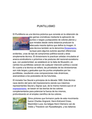 PUNTILLISMO

El Puntillismo es una técnica pictorica que consiste en la obtención de
                     las gamas cromáticas mediante la aplicación de
                     puntos o rasgos yuxtapuestos de colores planos y
                     que mirados desde cierta distancia producen la
                     adecuada mezcla óptima que define la imagen. A
                     esta técnica también se le denomina Divisionismo,
                     aunque para algunos autores apuntan diferencias
evidentes, unas de tipo de compromiso pollítico-social y otras
simplemente técnico. El divisionismo lo practican artistas vinculados al
anarco-sindicalismo o próximos a las posturas del nacional-socialismo
que, con posterioridad, se estableció en la italia de Mussolini, en
cambio los puntillistas carecen de cualquier intención política o social.
En cuanto a la técnica se refiere, las pinceladas de los divisionismas
son más largas y gestuales que los puntos empleados por los
puntillistas, resultando unas composiciones más dinámicas,
acercandose a los postulados de los futuristas.

El iniciador fue Seurat a principios de la década 1880. Esta técnica
nace dentro del seno del impresionismo siendo sus máximos
representantes Seurat y Signac que, de la misma manera que en el
impresionismo, se basan en las teorías de los colores
complementarios para potenciar la fuerza de los mismos,
profundizando en el empleo científico de los colores.

                Otros pintores que formaron parte de este movimiento
                fueron Charles Angrand, Henri-Edmond Cross,
                Maximilien Luce, los belgas Henri Clemens van de
                Velde y Theodore van Rysselberghe, y los italianos
 