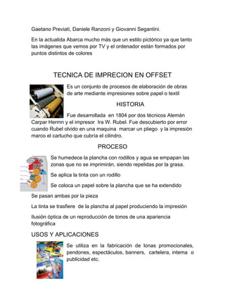 Gaetano Previati, Daniele Ranzoni y Giovanni Segantini.

En la actualida Abarca mucho más que un estilo pictórico ya que tanto
las imágenes que vemos por TV y el ordenador están formados por
puntos distintos de colores



         TECNICA DE IMPRECION EN OFFSET
               Es un conjunto de procesos de elaboración de obras
               de arte mediante impresiones sobre papel o textil

                                       HISTORIA
               Fue desarrollada en 1804 por dos técnicos Alemán
Carpar Hermn y el impresor Ira W. Rubel. Fue descubierto por error
cuando Rubel olvido en una maquina marcar un pliego y la impresión
marco el cartucho que cubría el cilindro.

                              PROCESO
        Se humedece la plancha con rodillos y agua se empapan las
        zonas que no se imprimirán, siendo repelidas por la grasa.

        Se aplica la tinta con un rodillo

        Se coloca un papel sobre la plancha que se ha extendido

Se pasan ambas por la pieza

La tinta se trasfiere de la plancha al papel produciendo la impresión

Ilusión óptica de un reproducción de tonos de una apariencia
fotográfica

USOS Y APLICACIONES
               Se utiliza en la fabricación de lonas promocionales,
               pendones, espectáculos, banners, cartelera, intema o
               publicidad etc.
 